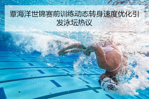 覃海洋世锦赛前训练动态转身速度优化引发泳坛热议