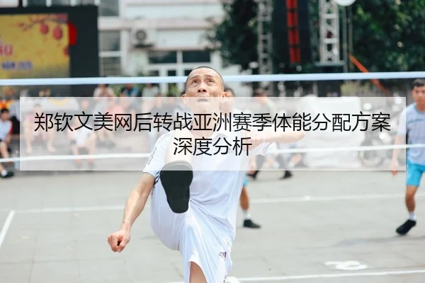 郑钦文美网后转战亚洲赛季体能分配方案深度分析